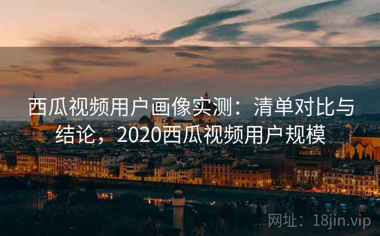 西瓜视频用户画像实测:清单对比与结论,2020西瓜视频用户规模 西瓜视频用户画像实测:清单对比与结论,2020西瓜视频用户规模