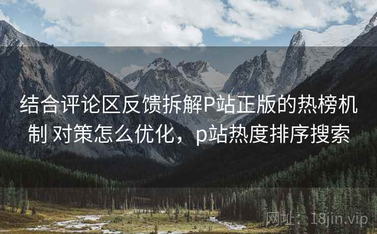 结合评论区反馈拆解P站正版的热榜机制 对策怎么优化,p站热度排序搜索 结合评论区反馈拆解P站正版的热榜机制 对策怎么优化,p站热度排序搜索