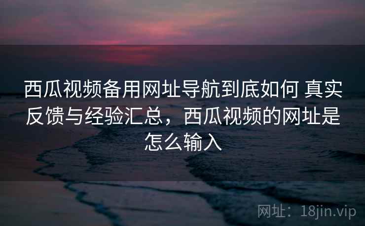 西瓜视频备用网址导航到底如何 真实反馈与经验汇总,西瓜视频的网址是怎么输入 西瓜视频备用网址导航到底如何 真实反馈与经验汇总,西瓜视频的网址是怎么输入