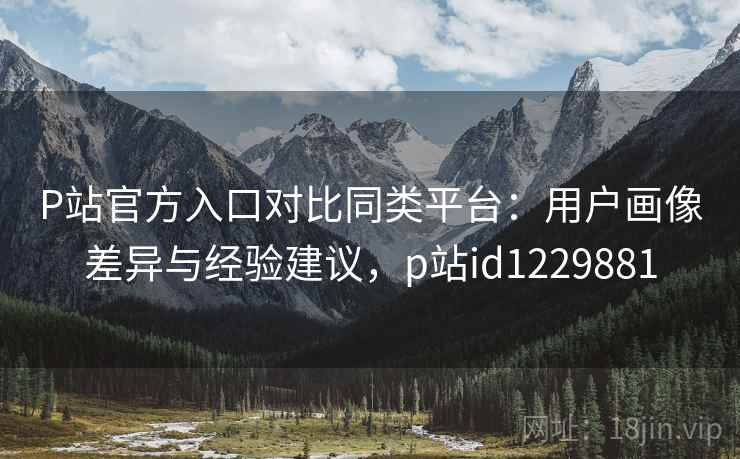 P站官方入口对比同类平台:用户画像差异与经验建议,p站id1229881 P站官方入口对比同类平台:用户画像差异与经验建议,p站id1229881
