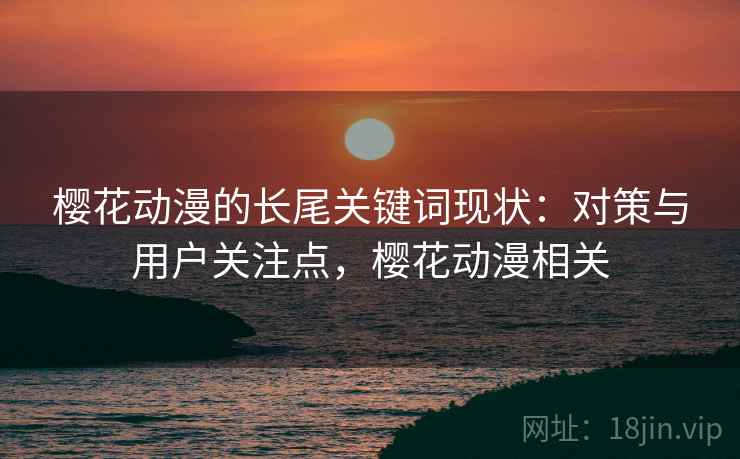 樱花动漫的长尾关键词现状:对策与用户关注点,樱花动漫相关 樱花动漫的长尾关键词现状:对策与用户关注点,樱花动漫相关