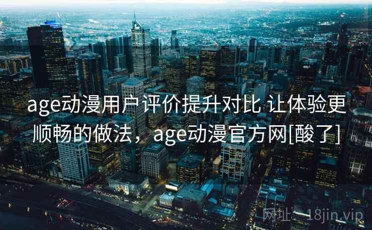 age动漫用户评价提升对比 让体验更顺畅的做法，age动漫官方网[酸了]