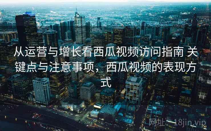 从运营与增长看西瓜视频访问指南 关键点与注意事项,西瓜视频的表现方式 从运营与增长看西瓜视频访问指南 关键点与注意事项,西瓜视频的表现方式