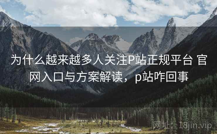 为什么越来越多人关注P站正规平台 官网入口与方案解读,p站咋回事 为什么越来越多人关注P站正规平台 官网入口与方案解读,p站咋回事
