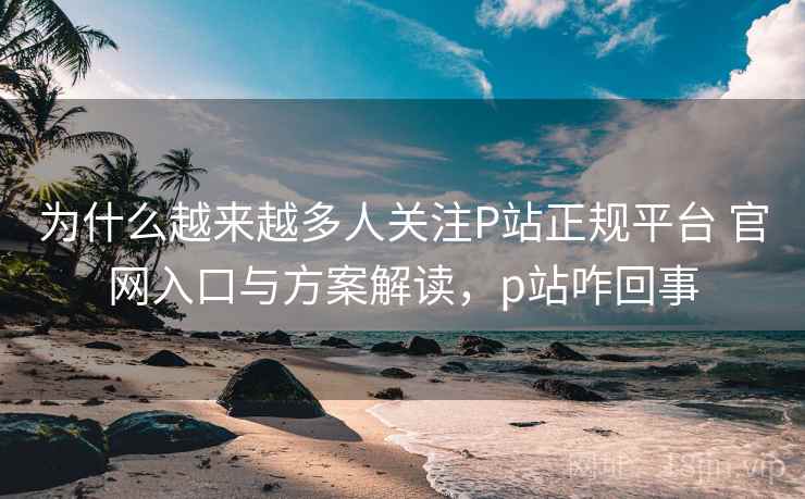 为什么越来越多人关注P站正规平台 官网入口与方案解读,p站咋回事 为什么越来越多人关注P站正规平台 官网入口与方案解读,p站咋回事