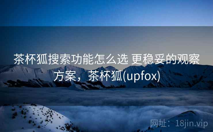 茶杯狐搜索功能怎么选 更稳妥的观察方案,茶杯狐(upfox) 茶杯狐搜索功能怎么选 更稳妥的观察方案,茶杯狐(upfox)