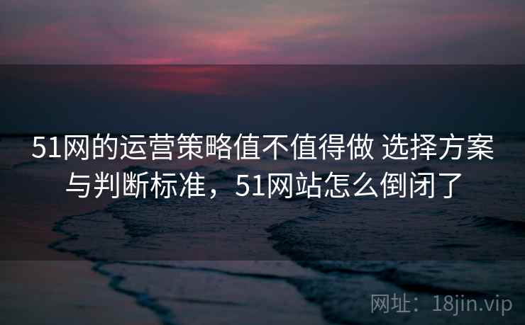 51网的运营策略值不值得做 选择方案与判断标准,51网站怎么倒闭了 51网的运营策略值不值得做 选择方案与判断标准,51网站怎么倒闭了