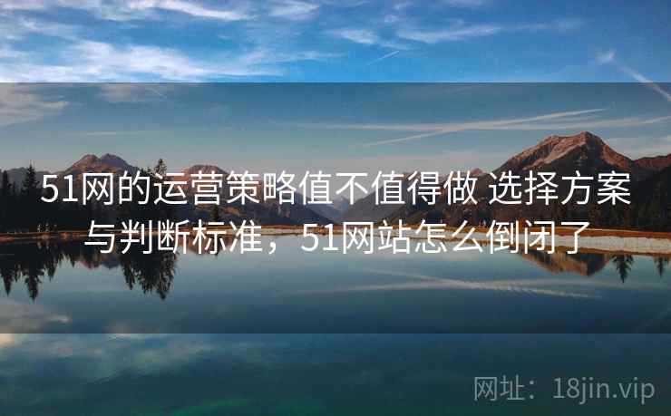 51网的运营策略值不值得做 选择方案与判断标准,51网站怎么倒闭了 51网的运营策略值不值得做 选择方案与判断标准,51网站怎么倒闭了