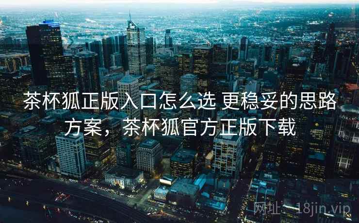 茶杯狐正版入口怎么选 更稳妥的思路方案,茶杯狐官方正版下载 茶杯狐正版入口怎么选 更稳妥的思路方案,茶杯狐官方正版下载