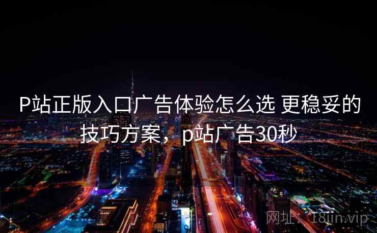 P站正版入口广告体验怎么选 更稳妥的技巧方案,p站广告30秒 P站正版入口广告体验怎么选 更稳妥的技巧方案,p站广告30秒