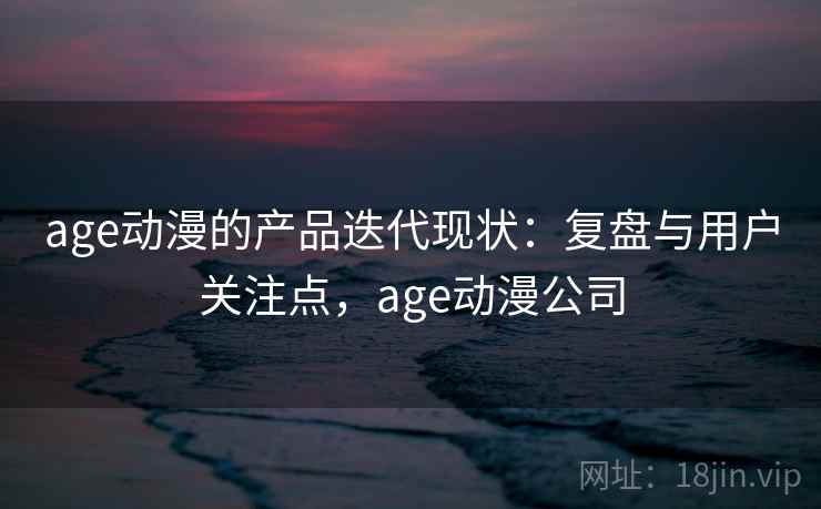 age动漫的产品迭代现状:复盘与用户关注点,age动漫公司 age动漫的产品迭代现状:复盘与用户关注点,age动漫公司