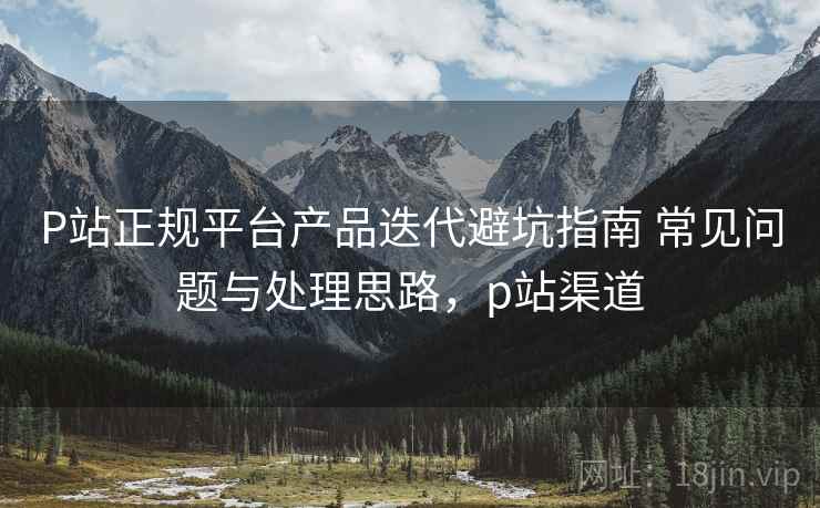 P站正规平台产品迭代避坑指南 常见问题与处理思路,p站渠道 P站正规平台产品迭代避坑指南 常见问题与处理思路,p站渠道