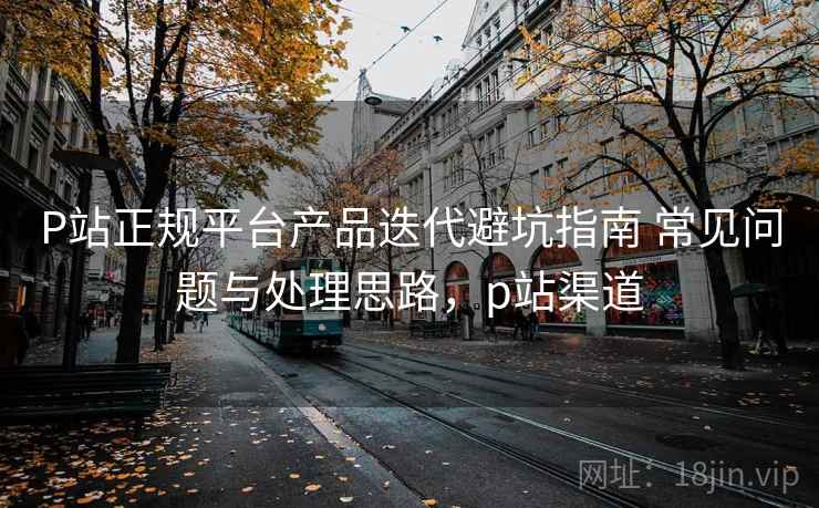 P站正规平台产品迭代避坑指南 常见问题与处理思路,p站渠道 P站正规平台产品迭代避坑指南 常见问题与处理思路,p站渠道