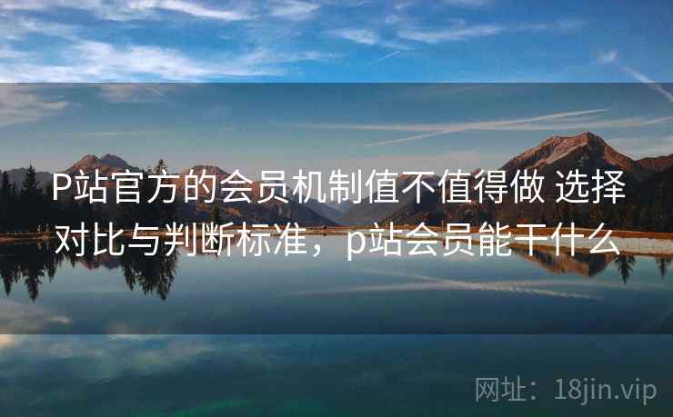 P站官方的会员机制值不值得做 选择对比与判断标准,p站会员能干什么 P站官方的会员机制值不值得做 选择对比与判断标准,p站会员能干什么