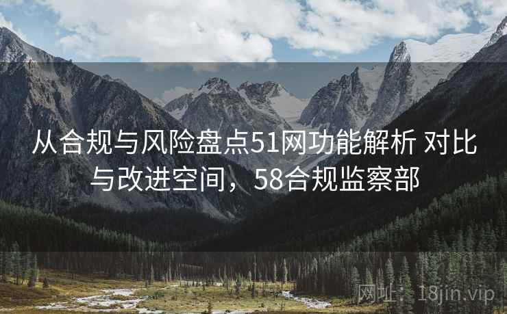 从合规与风险盘点51网功能解析 对比与改进空间,58合规监察部 从合规与风险盘点51网功能解析 对比与改进空间,58合规监察部