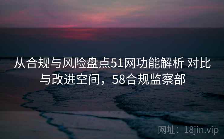 从合规与风险盘点51网功能解析 对比与改进空间,58合规监察部 从合规与风险盘点51网功能解析 对比与改进空间,58合规监察部