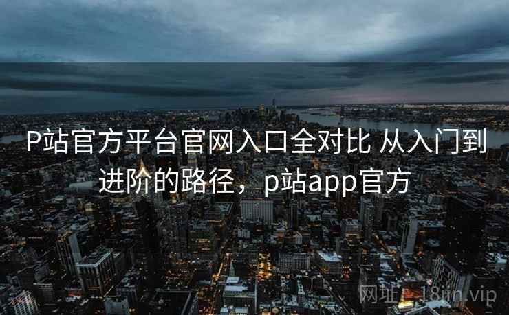 P站官方平台官网入口全对比 从入门到进阶的路径,p站app官方 P站官方平台官网入口全对比 从入门到进阶的路径,p站app官方