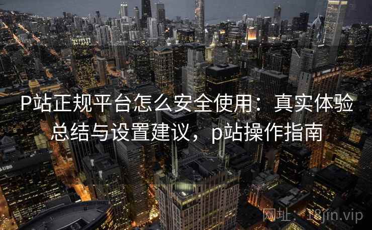 P站正规平台怎么安全使用:真实体验总结与设置建议,p站操作指南 P站正规平台怎么安全使用:真实体验总结与设置建议,p站操作指南