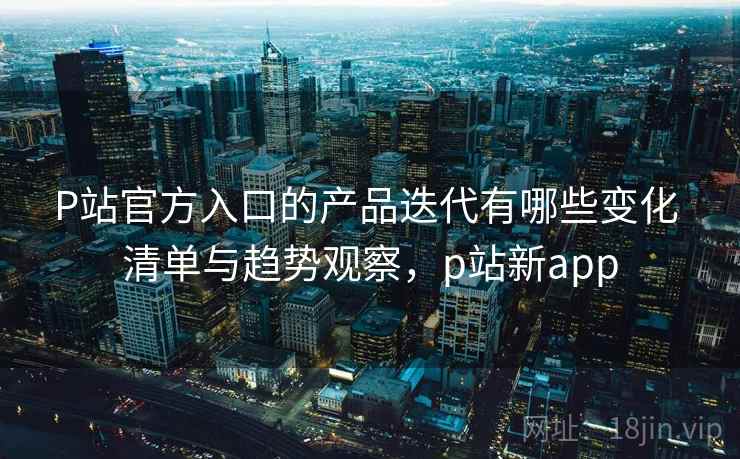 P站官方入口的产品迭代有哪些变化 清单与趋势观察,p站新app P站官方入口的产品迭代有哪些变化 清单与趋势观察,p站新app