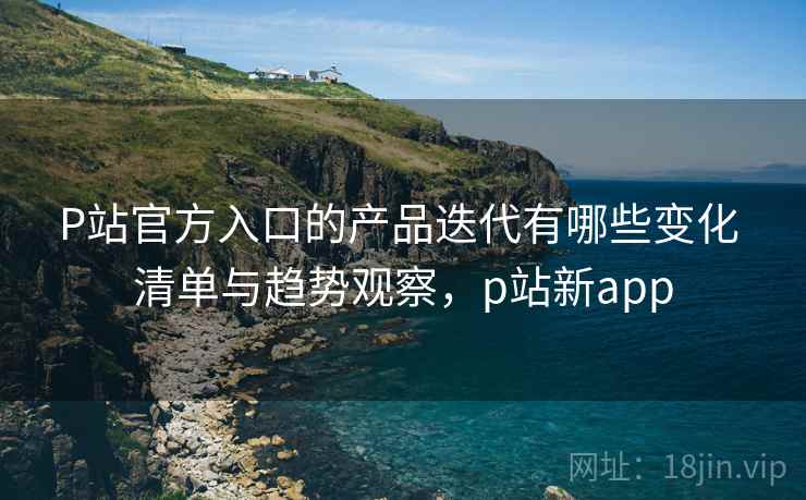 P站官方入口的产品迭代有哪些变化 清单与趋势观察,p站新app P站官方入口的产品迭代有哪些变化 清单与趋势观察,p站新app