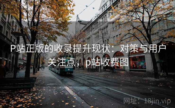P站正版的收录提升现状:对策与用户关注点,p站收费图 P站正版的收录提升现状:对策与用户关注点,p站收费图