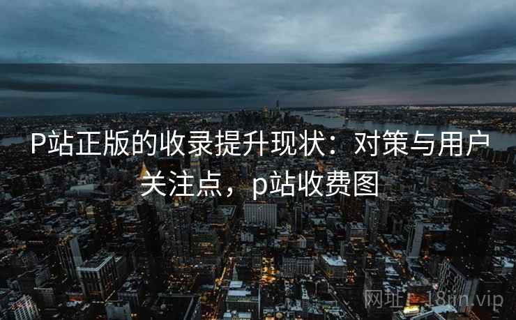 P站正版的收录提升现状:对策与用户关注点,p站收费图 P站正版的收录提升现状:对策与用户关注点,p站收费图