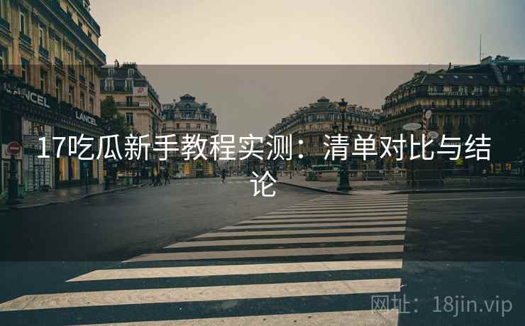 17吃瓜新手教程实测:清单对比与结论 17吃瓜新手教程实测:清单对比与结论