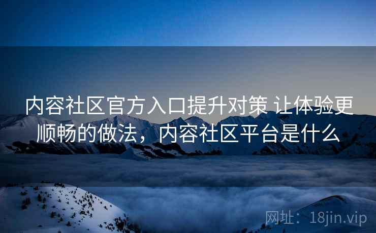 内容社区官方入口提升对策 让体验更顺畅的做法,内容社区平台是什么 内容社区官方入口提升对策 让体验更顺畅的做法,内容社区平台是什么