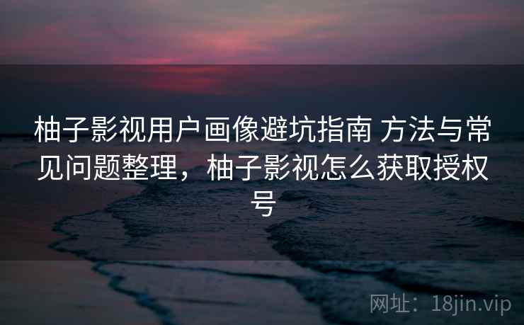 柚子影视用户画像避坑指南 方法与常见问题整理,柚子影视怎么获取授权号 柚子影视用户画像避坑指南 方法与常见问题整理,柚子影视怎么获取授权号
