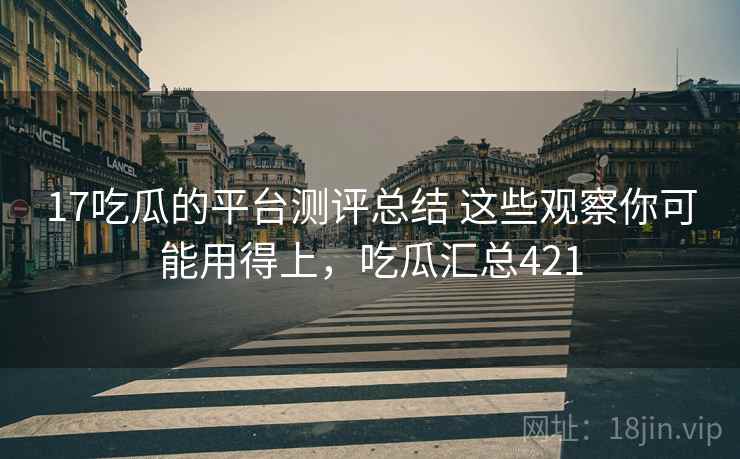 17吃瓜的平台测评总结 这些观察你可能用得上,吃瓜汇总421 17吃瓜的平台测评总结 这些观察你可能用得上,吃瓜汇总421
