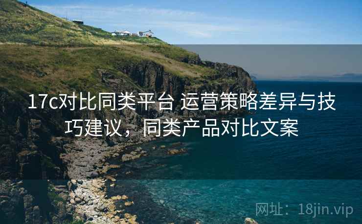 17c对比同类平台 运营策略差异与技巧建议，同类产品对比文案