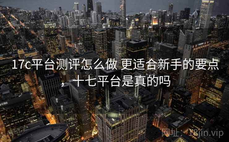 17c平台测评怎么做 更适合新手的要点,十七平台是真的吗 17c平台测评怎么做 更适合新手的要点,十七平台是真的吗