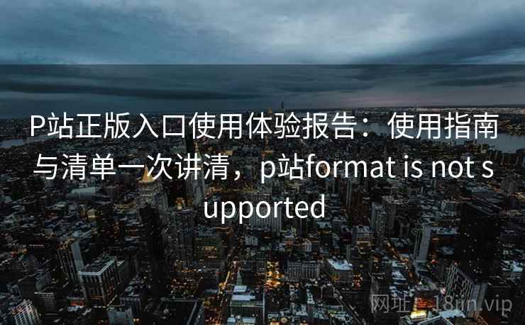 P站正版入口使用体验报告：使用指南与清单一次讲清，p站format is not supported