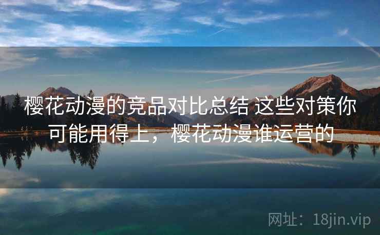 樱花动漫的竞品对比总结 这些对策你可能用得上，樱花动漫谁运营的