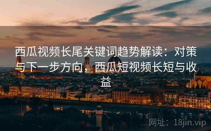 西瓜视频长尾关键词趋势解读：对策与下一步方向，西瓜短视频长短与收益