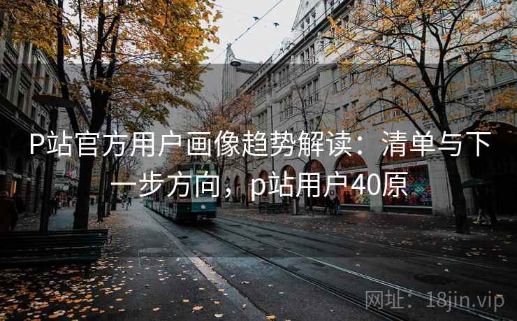 P站官方用户画像趋势解读：清单与下一步方向，p站用户40原