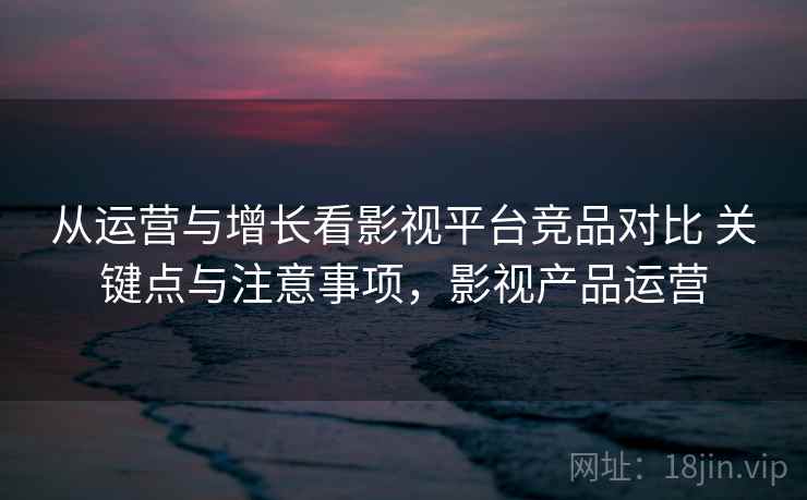 从运营与增长看影视平台竞品对比 关键点与注意事项,影视产品运营 从运营与增长看影视平台竞品对比 关键点与注意事项,影视产品运营