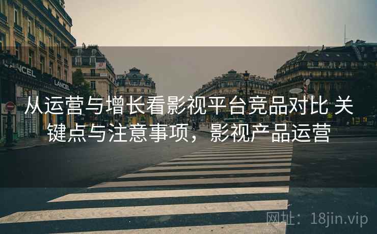 从运营与增长看影视平台竞品对比 关键点与注意事项,影视产品运营 从运营与增长看影视平台竞品对比 关键点与注意事项,影视产品运营