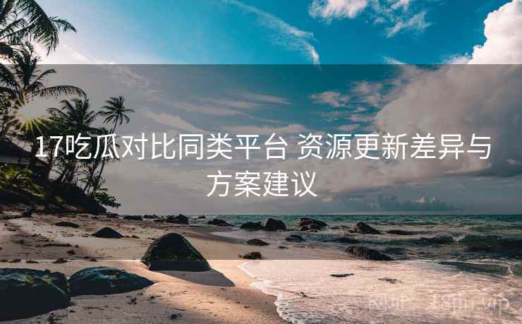 17吃瓜对比同类平台 资源更新差异与方案建议 17吃瓜对比同类平台 资源更新差异与方案建议