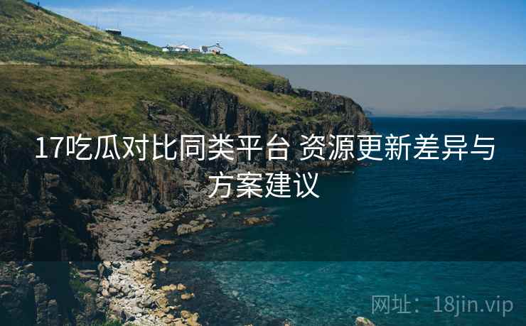 17吃瓜对比同类平台 资源更新差异与方案建议 17吃瓜对比同类平台 资源更新差异与方案建议
