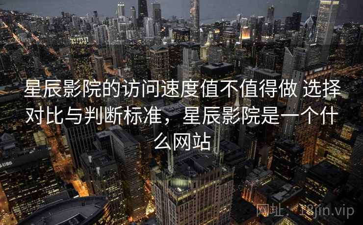 星辰影院的访问速度值不值得做 选择对比与判断标准，星辰影院是一个什么网站