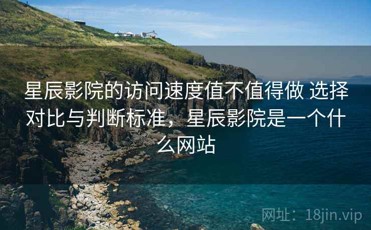 星辰影院的访问速度值不值得做 选择对比与判断标准，星辰影院是一个什么网站