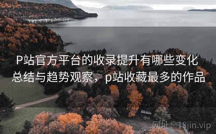 P站官方平台的收录提升有哪些变化 总结与趋势观察，p站收藏最多的作品