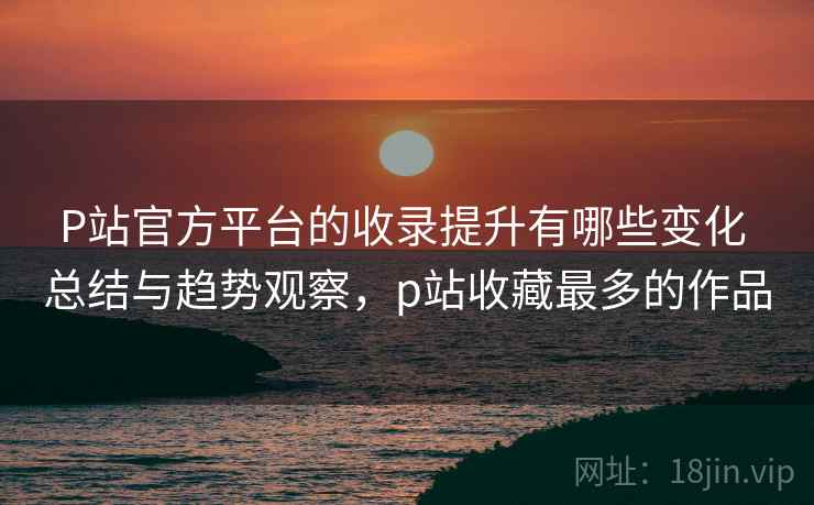 P站官方平台的收录提升有哪些变化 总结与趋势观察，p站收藏最多的作品