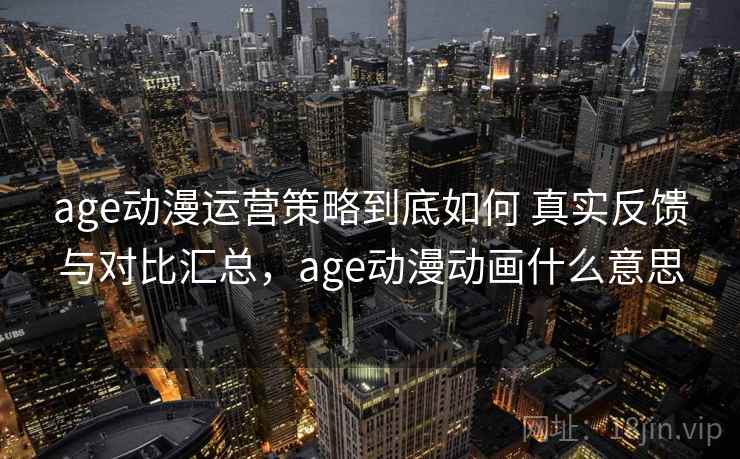age动漫运营策略到底如何 真实反馈与对比汇总，age动漫动画什么意思