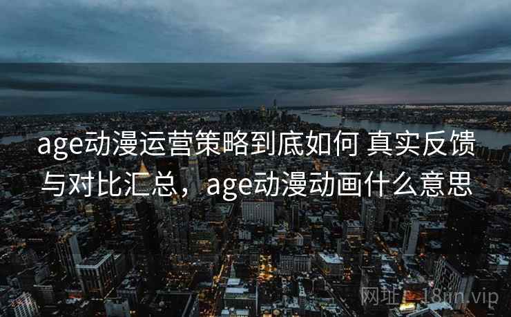 age动漫运营策略到底如何 真实反馈与对比汇总，age动漫动画什么意思