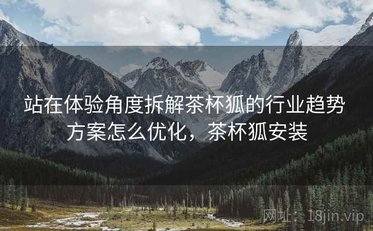 站在体验角度拆解茶杯狐的行业趋势 方案怎么优化,茶杯狐安装 站在体验角度拆解茶杯狐的行业趋势 方案怎么优化,茶杯狐安装