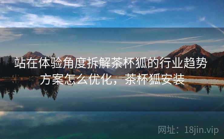 站在体验角度拆解茶杯狐的行业趋势 方案怎么优化,茶杯狐安装 站在体验角度拆解茶杯狐的行业趋势 方案怎么优化,茶杯狐安装