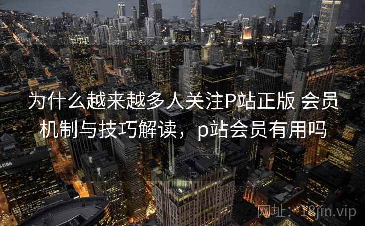 为什么越来越多人关注P站正版 会员机制与技巧解读,p站会员有用吗 为什么越来越多人关注P站正版 会员机制与技巧解读,p站会员有用吗